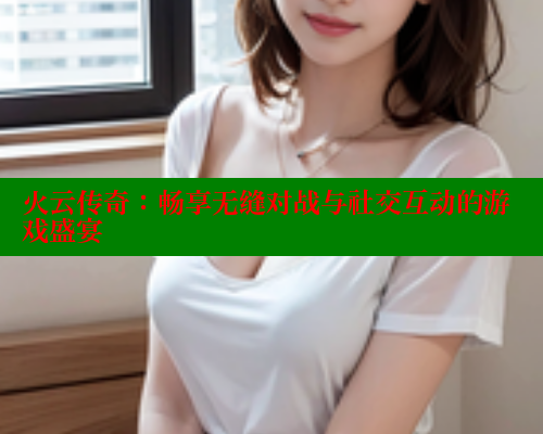 火云传奇：畅享无缝对战与社交互动的游戏盛宴 春水堂 第2张