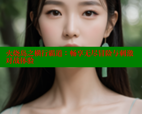 火烧岛之横行霸道：畅享无尽冒险与刺激对战体验 成人春水堂 第1张