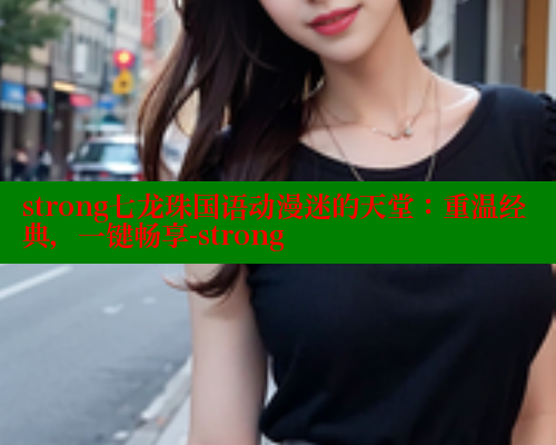 strong七龙珠国语动漫迷的天堂：重温经典，一键畅享-strong