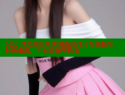 ⚔️ 刀光剑影高清国语武打片在线畅享，经典重现，平家资源等你来