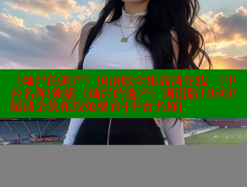 《灿烂的遗产》国语版全集高清在线—[平台名称]独播《灿烂的遗产》国语版1080P超清全集在线免费看-[平台名称]