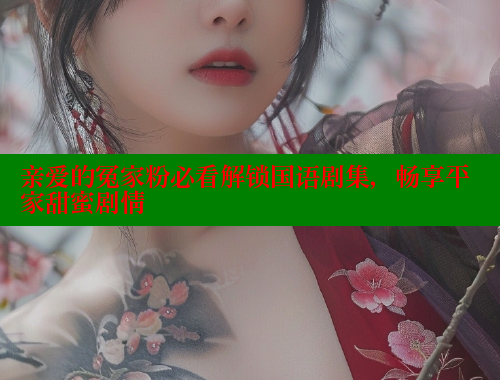 亲爱的冤家粉必看解锁国语剧集，畅享平家甜蜜剧情