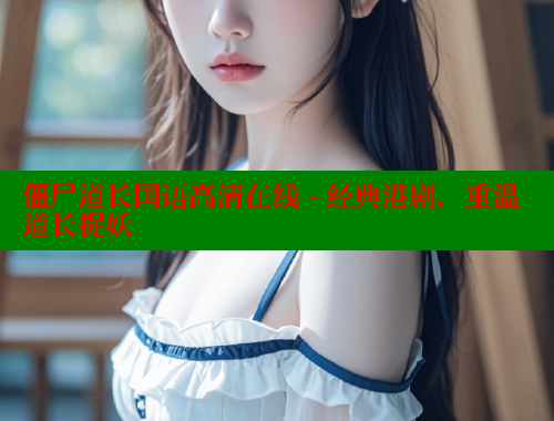 僵尸道长国语高清在线 - 经典港剧，重温道长捉妖