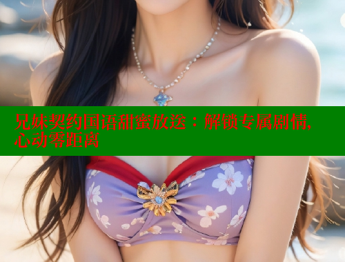 兄妹契约国语甜蜜放送：解锁专属剧情，心动零距离