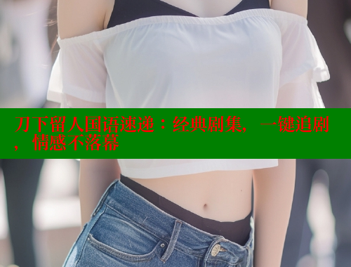 刀下留人国语速递：经典剧集，一键追剧，情感不落幕 春水堂成人用品网站 第2张