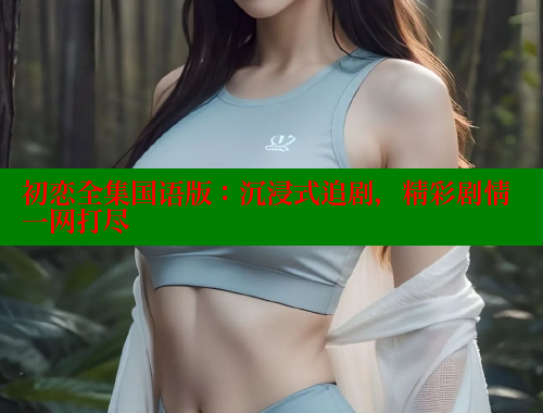 初恋全集国语版：沉浸式追剧，精彩剧情一网打尽 春水堂成人用品网站 第1张