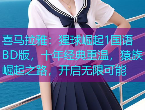 喜马拉雅：猩球崛起1国语BD版，十年经典重温，猿族崛起之路，开启无限可能
