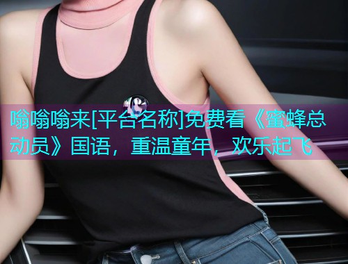 嗡嗡嗡来[平台名称]免费看《蜜蜂总动员》国语，重温童年，欢乐起飞
