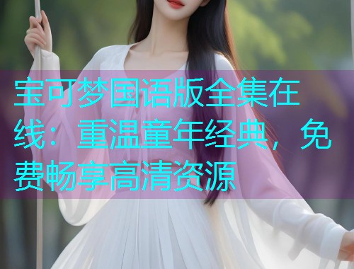 宝可梦国语版全集在线：重温童年经典，免费畅享高清资源