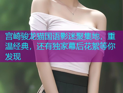 宫崎骏龙猫国语影迷聚集地，重温经典，还有独家幕后花絮等你发现