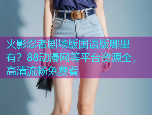 火影忍者剧场版国语版哪里有？88动漫网等平台资源全，高清流畅免费看