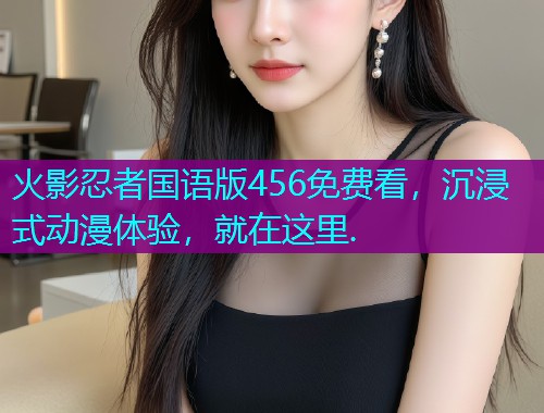 火影忍者国语版456免费看，沉浸式动漫体验，就在这里.